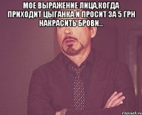 Мое выражение лица,когда приходит цыганка и просит за 5 грн накрасить брови... 