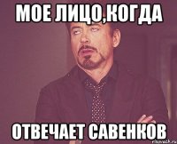 Мое лицо,когда отвечает Савенков