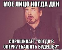 мое лицо когда ден спрашивает "когда в оперку ебашить будешь?"