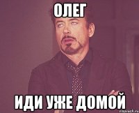 ОЛЕГ ИДИ УЖЕ ДОМОЙ