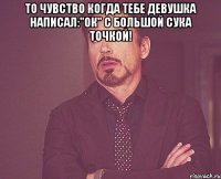 То чувство когда тебе девушка написал:"Ок" с большой сука точкой! 