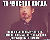 то чувство когда пошел выносить мусор,а на помойке катька хлопунова и вика демчук сосут у бомжей