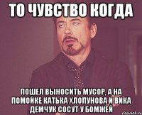 то чувство когда пошел выносить мусор, а на помойке катька хлопунова и вика демчук сосут у бомжей