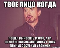 твое лицо когда пошел выносить мусор, а на помойке катька хлопунова и вика демчук сосут хуй у бомжей