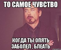 то самое чувство когда ты опять заболел , блеать