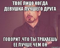 Твоё лицо когда девушка лучшего друга говорит ,что ты трахаешь ее лучше чем он