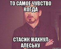 То самое чувство когда Стасик жахнул алеську