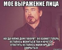 мое выражение лица когда купив дом говорят: оо Азамат теперь осталось жениться,так и хочется ответить:осталось нахуй кредит закрыть)))