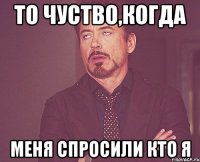 то чуство,когда меня спросили кто я