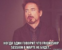  Когда Эдик говорит что Friendship Session в марте не будет...