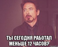  Ты сегодня работал меньше 12 часов?