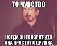 то чувство когда он говорит,что она просто ПОДРУЖКА