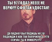 Ты 97 года? Нееее не ВЕРЮ!!! сфотай удостак! Да ладно? Выглядишь на 20! Подожди а как так получилось, что сейчас ты в универе???