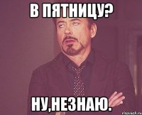 в пятницу? ну,незнаю.