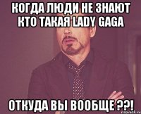 Когда люди не знают кто такая Lady Gaga Откуда вы вообще ??!