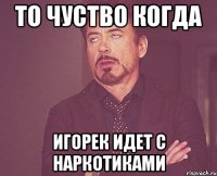 то чуство когда игорек идет с наркотиками