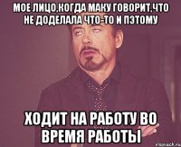 мое лицо,когда маку говорит,что не доделала что-то и пэтому ходит на работу во время работы