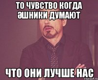 ТО ЧУВСТВО КОГДА ӘШНИКИ ДУМАЮТ ЧТО ОНИ ЛУЧШЕ НАС