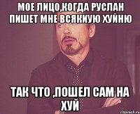 Мое лицо,когда руслан пишет мне всякиую хуйню Так что ,пошел сам на хуй