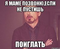 я маме позвоню,если не пустишь поиглать