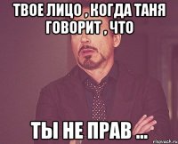 Твое лицо , когда Таня говорит , что Ты не прав ...