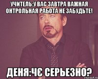 Учитель:у вас завтра важная онтрольная работа не забудьте! Деня:Чє серьезно?