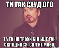 Ти так схуд,ого та ти їж трохи більше так скліщився, сил не маєш