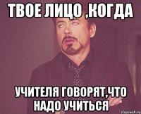 Твое лицо ,когда учителя говорят,что надо учиться