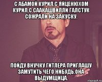 С Абамой курил,с Яйценюхом курил,с Саакашвилли галстук сожрали на закуску. Пойду внучку Гитлера приглашу замутить чего нибудь.Она выдумщица.