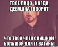 твое лицо , когда девушка говорит что твой член слишком большой для ее вагины