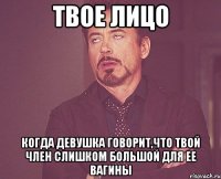 твое лицо когда девушка говорит,что твой член слишком большой для ее вагины