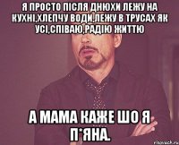 Я просто після днюхи лежу на кухні,хлепчу води,лежу в трусах як усі,співаю,радію життю А мама каже шо я п*яна.