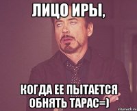 Лицо Иры, Когда ее пытается обнять Тарас=)