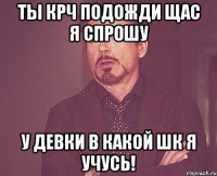 Ты крч подожди щас я спрошу у девки в какой шк я учусь!