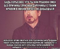 Будь серьезнее, что ты как ребенок смех без причины ,признак дурачины С таким нравом в жизни ничего не добьешься нельзя все время смеяться, для тебя жизнь цирк, девушки любят серьезных парней клоун ходячий,уже сколько лет а ведешь себя как дите серьезные парни добиваются большего =] =] =] =] =] =] =] =] =] =] =] =] =]