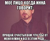 моё лицо когда Инна говорит: прощай, счастья вам, что тебе от меня нужно и все в этом роде...