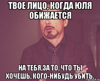 Твое лицо, когда Юля обижается на тебя,за то, что ты хочешь, кого-нибудь убить.