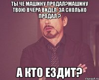 Ты че машину продал?Машину твою вчера видел, за сколько продал ? А кто ездит?