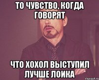 то чувство, когда говорят что Хохол выступил лучше Лоика