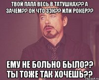 Твой папа весь в татушках?? А зачем?? Он что зэк?? Или рокер?? Ему не больно было?? Ты тоже так хочешь??