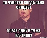 то чувство когда саня скидует 10 раз одну и ту же картинку