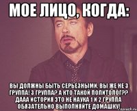 МОЕ ЛИЦО, КОГДА: ВЫ ДОЛЖНЫ БЫТЬ СЕРЬЕЗНЫМИ, ВЫ ЖЕ НЕ 3 ГРУППА! 3 ГРУППА? А КТО ТАКОЙ ПОЛИТОЛОГ?? ДААА ИСТОРИЯ ЭТО НЕ НАУКА 1 И 2 ГРУППА ОБЯЗАТЕЛЬНО ВЫПОЛНЯЙТЕ ДОМАШКУ!