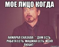 Мое лицо когда Акмарал сказала : " дом есть, работа есть, машина есть, МЕНЯ ЛЮБИТ "