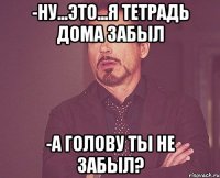 -ну...это...я тетрадь дома забыл -а голову ты не забыл?