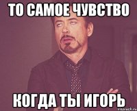 То самое чувство когда ты Игорь