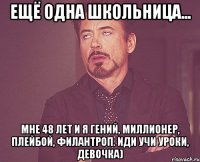 Ещё одна школьница... Мне 48 лет и я гений, миллионер, плейбой, филантроп. Иди учи уроки, девочка)