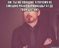 -Ой, ты же квнщик. А почему не смешно разновариваешь? А где твои шутки? 