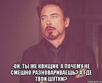  -Ой, ты же квнщик. А почему не смешно разновариваешь? А где твои шутки?