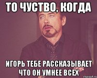 то чуство, когда Игорь тебе рассказывает что он умнее всех