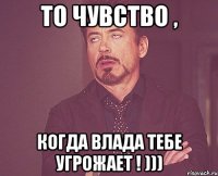 то чувство , когда влада тебе угрожает ! )))